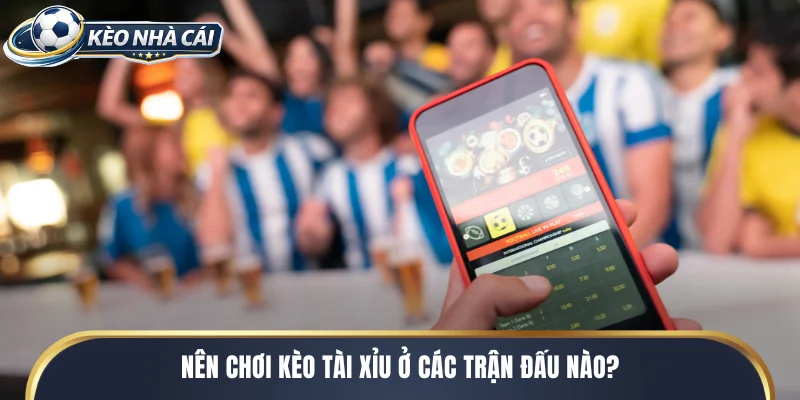 Nên chơi kèo tài xỉu ở các trận đấu nào?